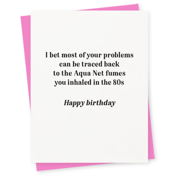 I bet most of your problems can be traced back to the Aqua Net fumes you inhaled in the 80s – happy birthday