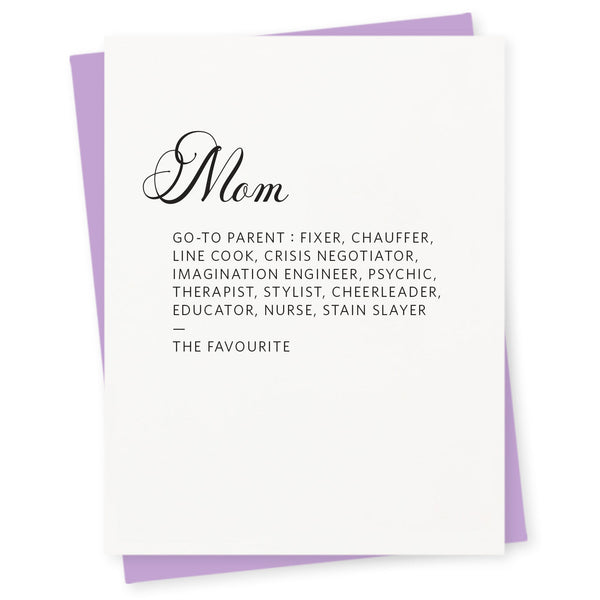 Mom – Go–to parent: fixer, chauffer, line cook, crisis negotiator, imagination engineer, psychic, therapist, stylist, cheerleader, educator, nurse, stain slayer—the favourite